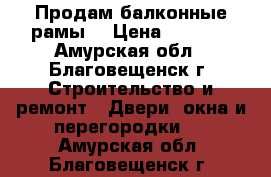 Продам балконные рамы. › Цена ­ 6 000 - Амурская обл., Благовещенск г. Строительство и ремонт » Двери, окна и перегородки   . Амурская обл.,Благовещенск г.